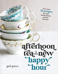 Afternoon Tea Is the New Happy Hour More than 75 Recipes for Tea, Small Plates, Sweets and More