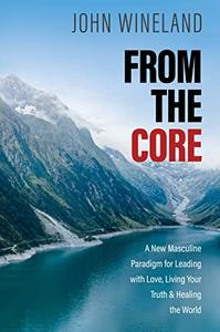 From the Core A New Masculine Paradigm for Leading with Love, Living Your Truth, and Healing the World