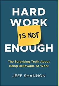 Hard Work Is Not Enough The Surprising Truth about Being Believable at Work