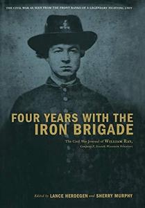 Four Years with the Iron Brigade The Civil War Journals of William R Ray, Co. F, Seventh Wisconsin Infantry